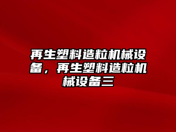 再生塑料造粒機(jī)械設(shè)備，再生塑料造粒機(jī)械設(shè)備三