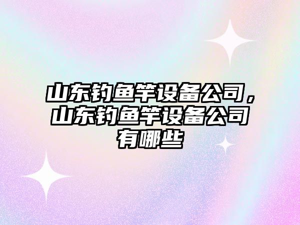 山東釣魚竿設備公司，山東釣魚竿設備公司有哪些