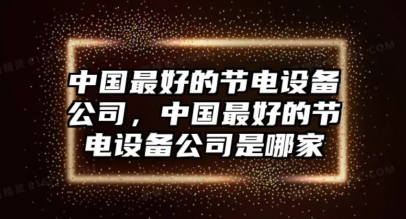 中國最好的節(jié)電設(shè)備公司，中國最好的節(jié)電設(shè)備公司是哪家