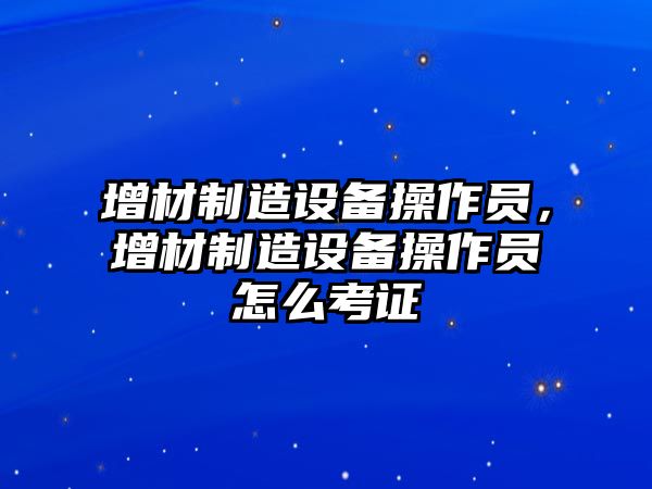 增材制造設(shè)備操作員，增材制造設(shè)備操作員怎么考證