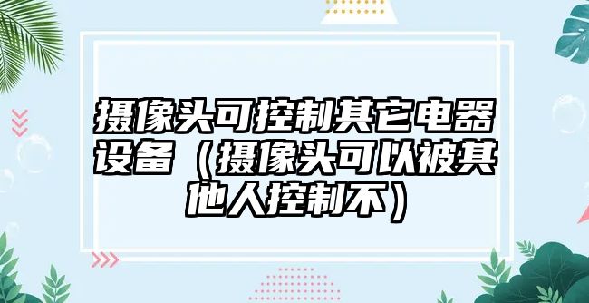 攝像頭可控制其它電器設(shè)備（攝像頭可以被其他人控制不）