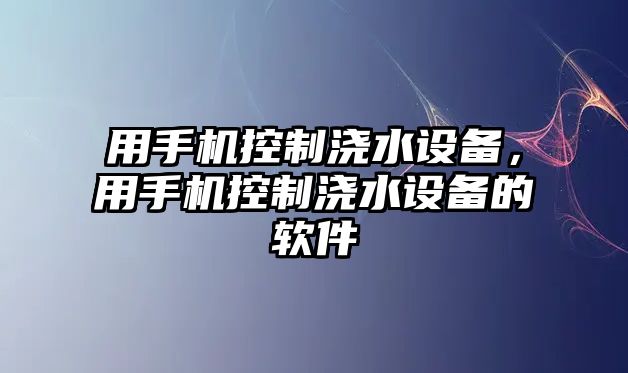 用手機(jī)控制澆水設(shè)備，用手機(jī)控制澆水設(shè)備的軟件