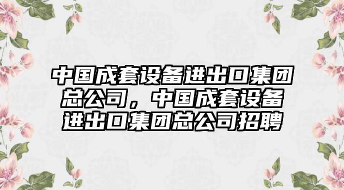 中國成套設(shè)備進(jìn)出口集團(tuán)總公司，中國成套設(shè)備進(jìn)出口集團(tuán)總公司招聘