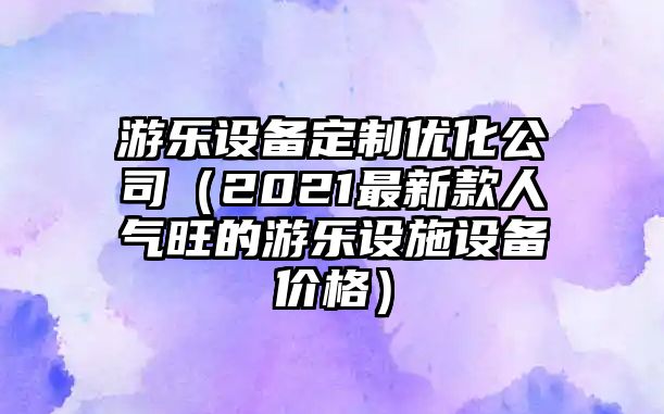 游樂設(shè)備定制優(yōu)化公司（2021最新款人氣旺的游樂設(shè)施設(shè)備價(jià)格）