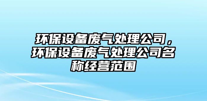 環(huán)保設(shè)備廢氣處理公司，環(huán)保設(shè)備廢氣處理公司名稱經(jīng)營范圍