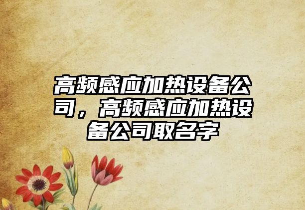 高頻感應(yīng)加熱設(shè)備公司，高頻感應(yīng)加熱設(shè)備公司取名字