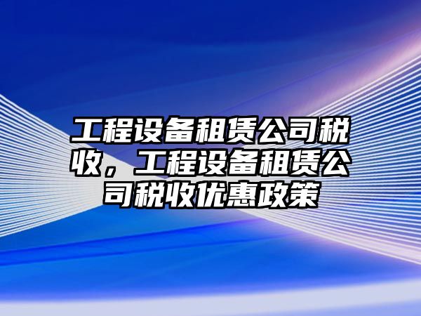 工程設(shè)備租賃公司稅收，工程設(shè)備租賃公司稅收優(yōu)惠政策