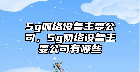 5g網絡設備主要公司，5g網絡設備主要公司有哪些