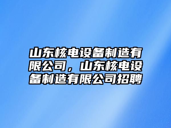 山東核電設備制造有限公司，山東核電設備制造有限公司招聘