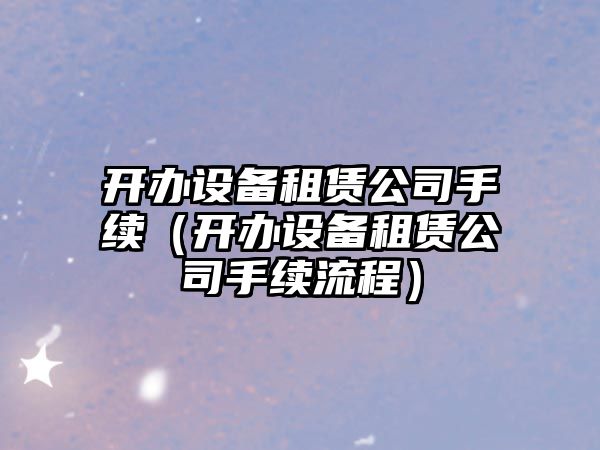 開辦設(shè)備租賃公司手續(xù)（開辦設(shè)備租賃公司手續(xù)流程）