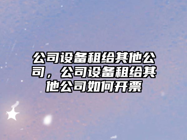 公司設(shè)備租給其他公司，公司設(shè)備租給其他公司如何開票