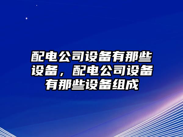 配電公司設(shè)備有那些設(shè)備，配電公司設(shè)備有那些設(shè)備組成