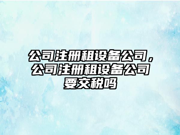 公司注冊(cè)租設(shè)備公司，公司注冊(cè)租設(shè)備公司要交稅嗎