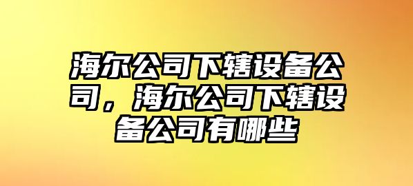 海爾公司下轄設(shè)備公司，海爾公司下轄設(shè)備公司有哪些