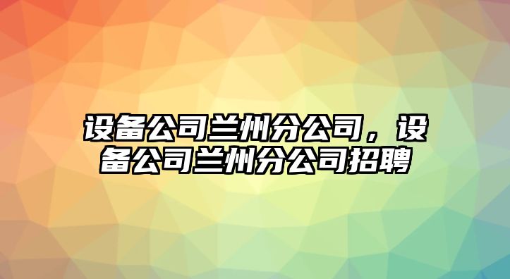 設(shè)備公司蘭州分公司，設(shè)備公司蘭州分公司招聘