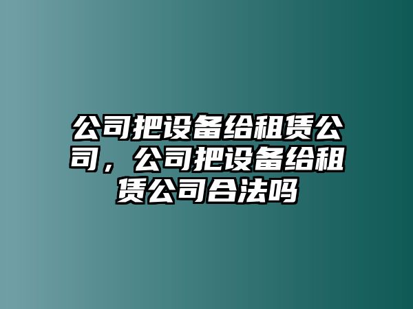 公司把設(shè)備給租賃公司，公司把設(shè)備給租賃公司合法嗎