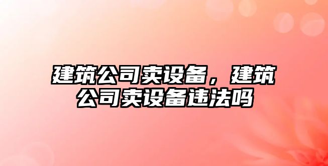 建筑公司賣設(shè)備，建筑公司賣設(shè)備違法嗎