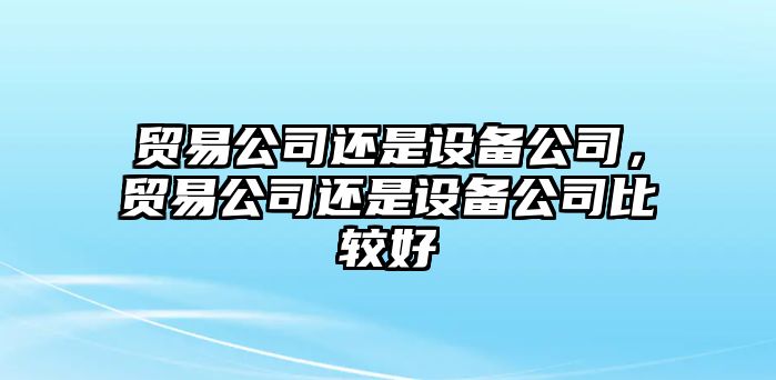 貿(mào)易公司還是設(shè)備公司，貿(mào)易公司還是設(shè)備公司比較好