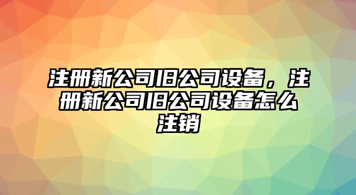 注冊新公司舊公司設備，注冊新公司舊公司設備怎么注銷