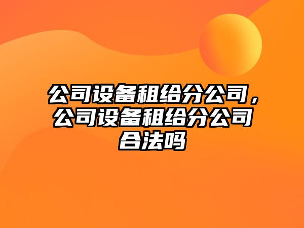 公司設(shè)備租給分公司，公司設(shè)備租給分公司合法嗎