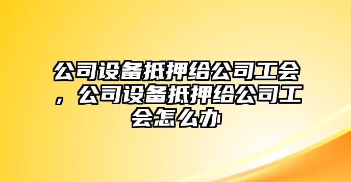 公司設(shè)備抵押給公司工會，公司設(shè)備抵押給公司工會怎么辦