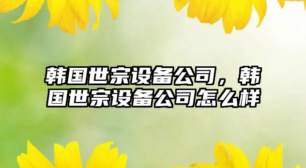 韓國世宗設(shè)備公司，韓國世宗設(shè)備公司怎么樣