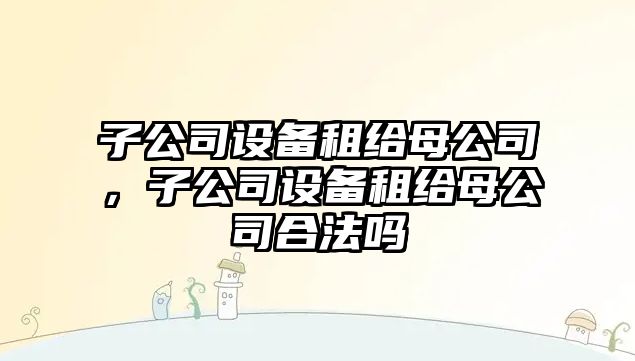 子公司設(shè)備租給母公司，子公司設(shè)備租給母公司合法嗎