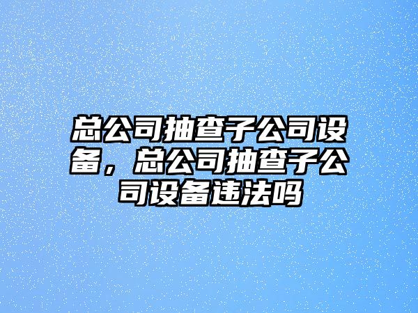 總公司抽查子公司設(shè)備，總公司抽查子公司設(shè)備違法嗎