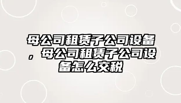 母公司租賃子公司設(shè)備，母公司租賃子公司設(shè)備怎么交稅