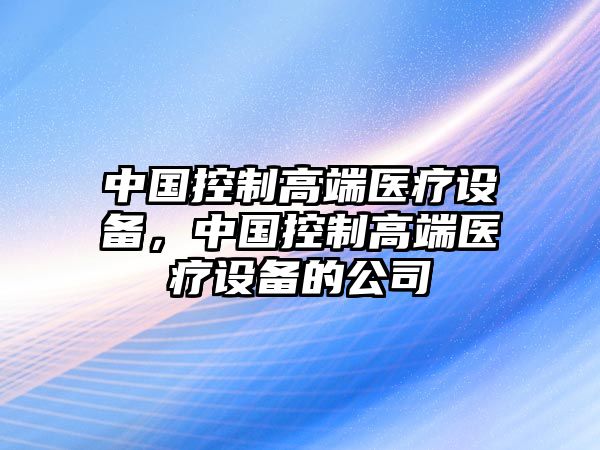 中國控制高端醫(yī)療設備，中國控制高端醫(yī)療設備的公司