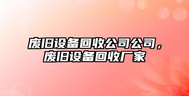 廢舊設(shè)備回收公司公司，廢舊設(shè)備回收廠家