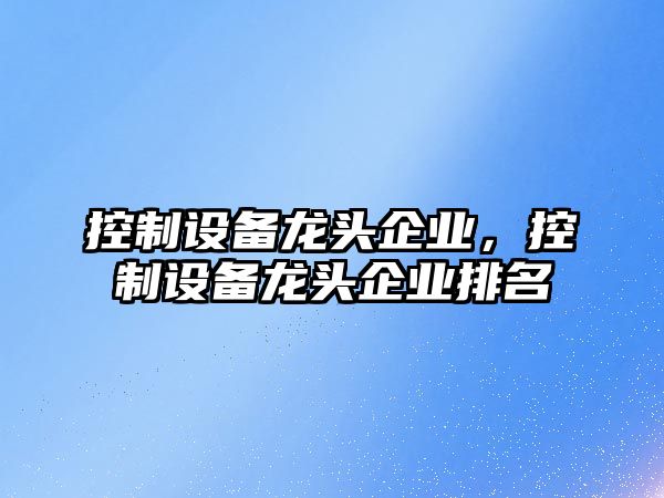 控制設(shè)備龍頭企業(yè)，控制設(shè)備龍頭企業(yè)排名