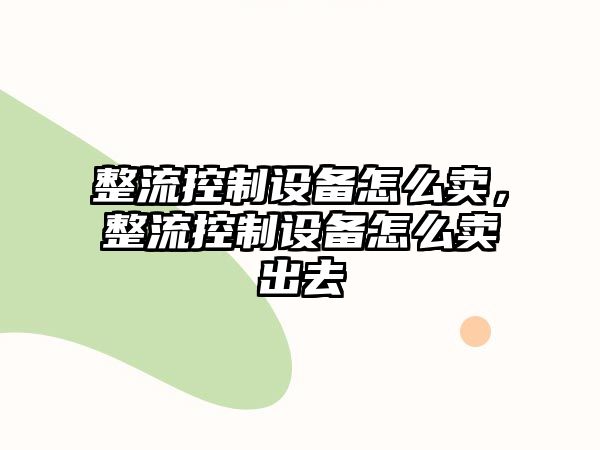 整流控制設(shè)備怎么賣，整流控制設(shè)備怎么賣出去