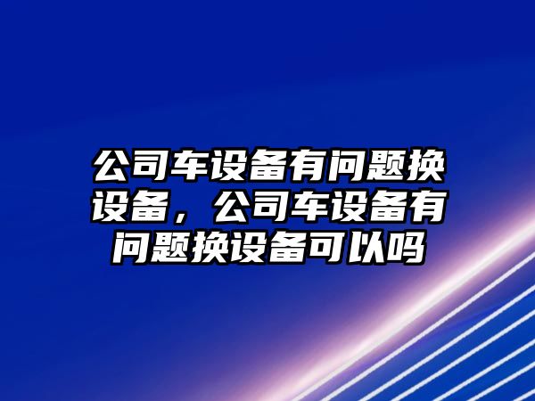 公司車設(shè)備有問(wèn)題換設(shè)備，公司車設(shè)備有問(wèn)題換設(shè)備可以嗎