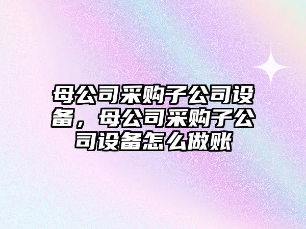 母公司采購子公司設(shè)備，母公司采購子公司設(shè)備怎么做賬