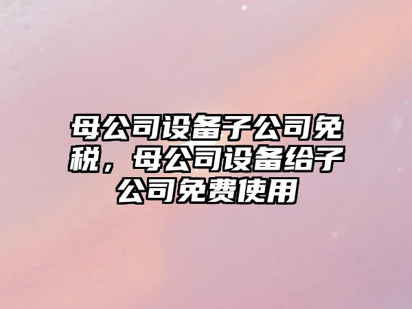 母公司設(shè)備子公司免稅，母公司設(shè)備給子公司免費(fèi)使用