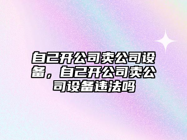 自己開公司賣公司設(shè)備，自己開公司賣公司設(shè)備違法嗎