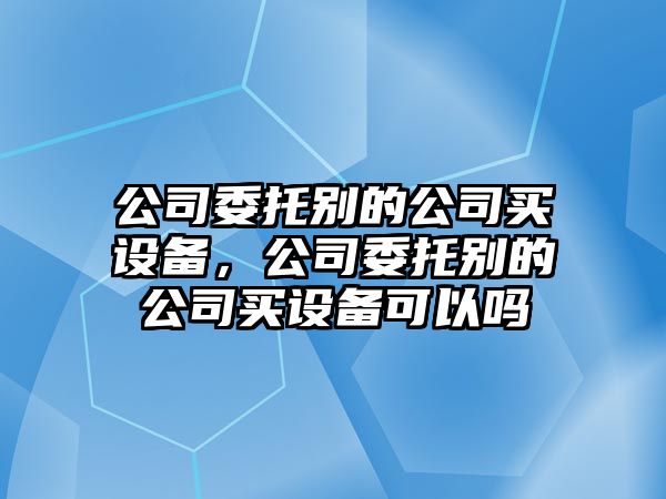 公司委托別的公司買設(shè)備，公司委托別的公司買設(shè)備可以嗎