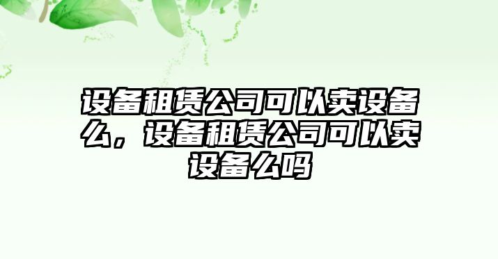 設(shè)備租賃公司可以賣設(shè)備么，設(shè)備租賃公司可以賣設(shè)備么嗎