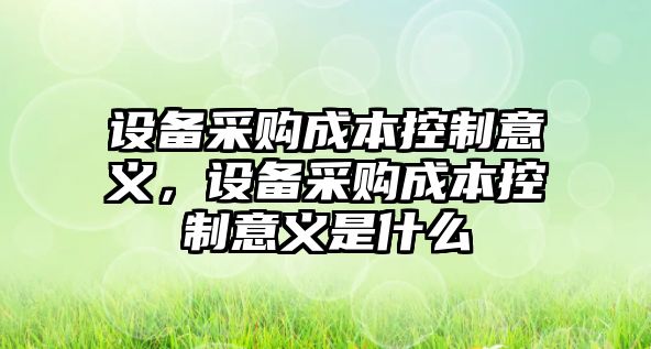 設(shè)備采購成本控制意義，設(shè)備采購成本控制意義是什么