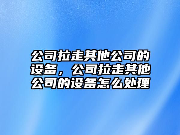 公司拉走其他公司的設(shè)備，公司拉走其他公司的設(shè)備怎么處理