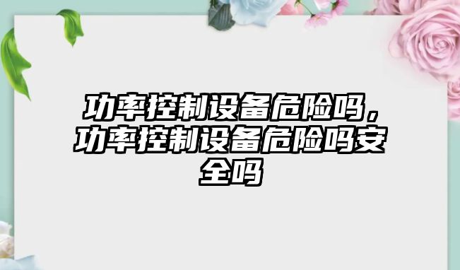 功率控制設備危險嗎，功率控制設備危險嗎安全嗎