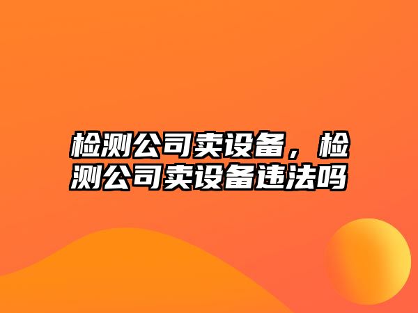 檢測公司賣設(shè)備，檢測公司賣設(shè)備違法嗎