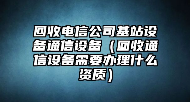 回收電信公司基站設(shè)備通信設(shè)備（回收通信設(shè)備需要辦理什么資質(zhì)）