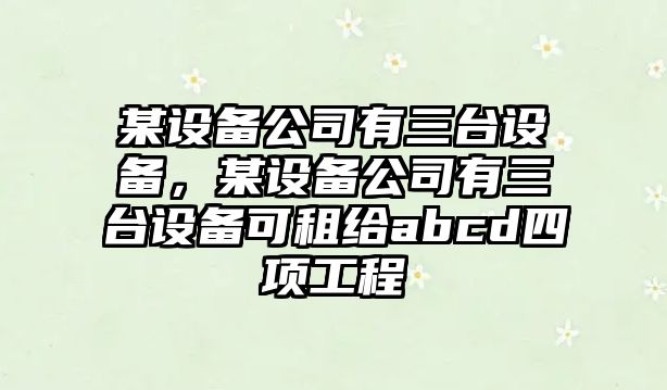 某設備公司有三臺設備，某設備公司有三臺設備可租給abcd四項工程