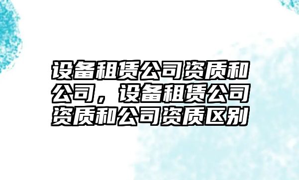 設備租賃公司資質(zhì)和公司，設備租賃公司資質(zhì)和公司資質(zhì)區(qū)別