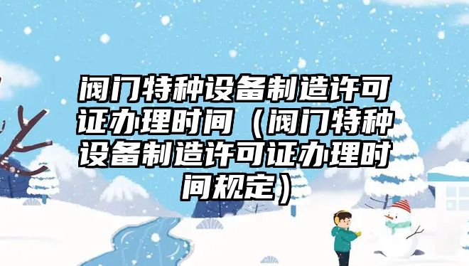 閥門特種設(shè)備制造許可證辦理時(shí)間（閥門特種設(shè)備制造許可證辦理時(shí)間規(guī)定）