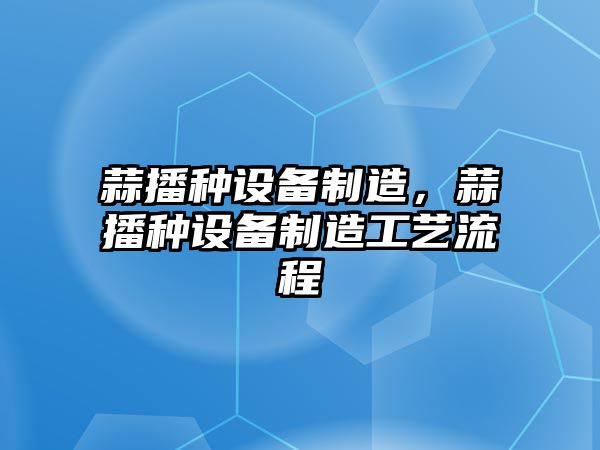 蒜播種設(shè)備制造，蒜播種設(shè)備制造工藝流程