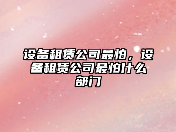 設備租賃公司最怕，設備租賃公司最怕什么部門