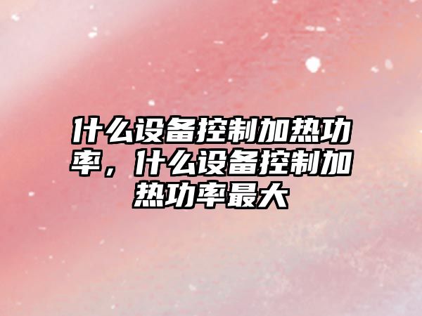 什么設(shè)備控制加熱功率，什么設(shè)備控制加熱功率最大